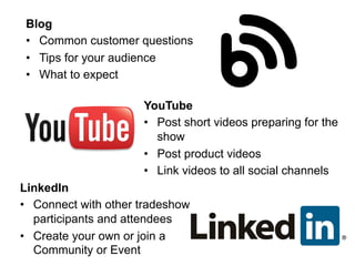 YouTube
•  Post short videos preparing for the
show
•  Post product videos
•  Link videos to all social channels
LinkedIn
•  Connect with other tradeshow
participants and attendees
•  Create your own or join a
Community or Event
Blog
•  Common customer questions
•  Tips for your audience
•  What to expect
 
