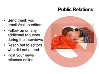 Public Relations
•  Send thank you
emails/call to editors
•  Follow up on any
additional requests
during the interviews
•  Reach out to editors
who did not attend
•  Post your news
releases online
 