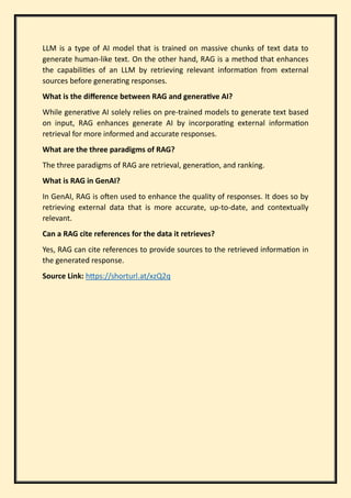 LLM is a type of AI model that is trained on massive chunks of text data to
generate human-like text. On the other hand, RAG is a method that enhances
the capabilities of an LLM by retrieving relevant information from external
sources before generating responses.
What is the difference between RAG and generative AI?
While generative AI solely relies on pre-trained models to generate text based
on input, RAG enhances generate AI by incorporating external information
retrieval for more informed and accurate responses.
What are the three paradigms of RAG?
The three paradigms of RAG are retrieval, generation, and ranking.
What is RAG in GenAI?
In GenAI, RAG is often used to enhance the quality of responses. It does so by
retrieving external data that is more accurate, up-to-date, and contextually
relevant.
Can a RAG cite references for the data it retrieves?
Yes, RAG can cite references to provide sources to the retrieved information in
the generated response.
Source Link: https://shorturl.at/xzQ2q
 