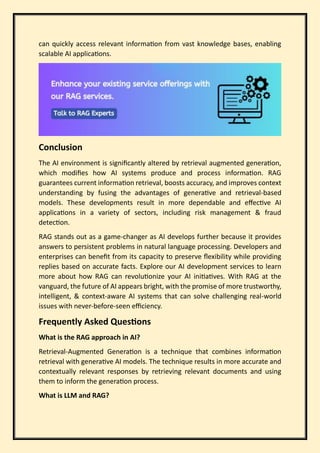 can quickly access relevant information from vast knowledge bases, enabling
scalable AI applications.
Conclusion
The AI environment is significantly altered by retrieval augmented generation,
which modifies how AI systems produce and process information. RAG
guarantees current information retrieval, boosts accuracy, and improves context
understanding by fusing the advantages of generative and retrieval-based
models. These developments result in more dependable and effective AI
applications in a variety of sectors, including risk management & fraud
detection.
RAG stands out as a game-changer as AI develops further because it provides
answers to persistent problems in natural language processing. Developers and
enterprises can benefit from its capacity to preserve flexibility while providing
replies based on accurate facts. Explore our AI development services to learn
more about how RAG can revolutionize your AI initiatives. With RAG at the
vanguard, the future of AI appears bright, with the promise of more trustworthy,
intelligent, & context-aware AI systems that can solve challenging real-world
issues with never-before-seen efficiency.
Frequently Asked Questions
What is the RAG approach in AI?
Retrieval-Augmented Generation is a technique that combines information
retrieval with generative AI models. The technique results in more accurate and
contextually relevant responses by retrieving relevant documents and using
them to inform the generation process.
What is LLM and RAG?
 
