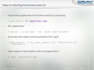       Instrument application for further analysis (a.out+apa)

       % pat_build –O <apafile>.apa

      Run application

       % aprun … a.out+apa         (or    qsub <apa script>)

      Generate text report and visualization file (.ap2)

       % pat_report –o my_text_report.txt [<datafile>.xf |
          <datadir>]


      View report in text and/or with Cray Apprentice2

       % app2 <datafile>.ap2



September 21-24, 2009                                       © Cray Inc.   Slide 104
 