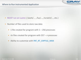  MUST run on Lustre ( /work/… , /lus/…, /scratch/…, etc.)


     Number of files used to store raw data


           1 file created for program with 1 – 256 processes

           √n files created for program with 257 – n processes

           Ability to customize with PAT_RT_EXPFILE_MAX




September 21-24, 2009                                  © Cray Inc.   105
 