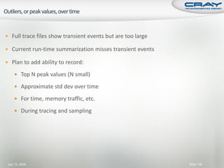  Full trace files show transient events but are too large

 Current run-time summarization misses transient events

 Plan to add ability to record:

     Top N peak values (N small)

     Approximate std dev over time

     For time, memory traffic, etc.

     During tracing and sampling




July 15, 2008                                                Slide 106
 