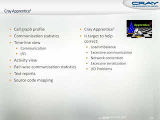  Call graph profile                    Cray Apprentice2
 Communication statistics              is target to help                      identify and
 Time-line view                         correct:
    Communication                         Load imbalance
    I/O                                   Excessive communication
                                           Network contention
 Activity view
                                           Excessive serialization
 Pair-wise communication statistics       I/O Problems
 Text reports
 Source code mapping




                                                        September 21-24, 2009                  107
                                                    © Cray Inc.
 