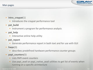  intro_craypat(1)
           Introduces the craypat performance tool
     pat_build
           Instrument a program for performance analysis
     pat_help
           Interactive online help utility
     pat_report
           Generate performance report in both text and for use with GUI
     hwpc(3)
           describes predefined hardware performance counter groups
     papi_counters(5)
           Lists PAPI event counters
           Use papi_avail or papi_native_avail utilities to get list of events when
              running on a specific architecture
September 21-24, 2009                                    © Cray Inc.                   122
 