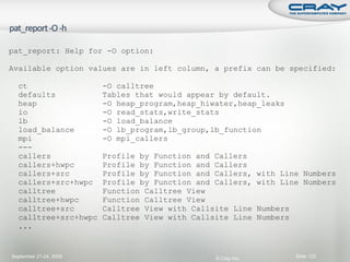 pat_report: Help for -O option:

Available option values are in left column, a prefix can be specified:

  ct                    -O calltree
  defaults              Tables that would appear by default.
  heap                  -O heap_program,heap_hiwater,heap_leaks
  io                    -O read_stats,write_stats
  lb                    -O load_balance
  load_balance          -O lb_program,lb_group,lb_function
  mpi                   -O mpi_callers
  ---
  callers               Profile by Function and Callers
  callers+hwpc          Profile by Function and Callers
  callers+src           Profile by Function and Callers,      with Line Numbers
  callers+src+hwpc      Profile by Function and Callers,      with Line Numbers
  calltree              Function Calltree View
  calltree+hwpc         Function Calltree View
  calltree+src          Calltree View with Callsite Line      Numbers
  calltree+src+hwpc     Calltree View with Callsite Line      Numbers
  ...


September 21-24, 2009                           © Cray Inc.             Slide 123
 