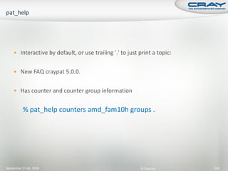  Interactive by default, or use trailing '.' to just print a topic:


     New FAQ craypat 5.0.0.


     Has counter and counter group information


          % pat_help counters amd_fam10h groups .




September 21-24, 2009                                     © Cray Inc.      124
 
