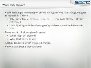  Cache blocking is a combination of strip mining and loop interchange, designed
  to increase data reuse.
     Takes advantage of temporal reuse: re-reference array elements already
       referenced
     Good blocking will take advantage of spatial reuse: work with the cache
       lines!
 Many ways to block any given loop nest
     Which loops get blocked?
     What block size(s) to use?
 Analysis can reveal which ways are beneficial
 But trial-and-error is probably faster
 