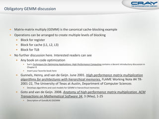    Matrix-matrix multiply (GEMM) is the canonical cache-blocking example
   Operations can be arranged to create multiple levels of blocking
      Block for register
      Block for cache (L1, L2, L3)
      Block for TLB
   No further discussion here. Interested readers can see
      Any book on code optimization
             Sun’s Techniques for Optimizing Applications: High Performance Computing contains a decent introductory discussion in
              Chapter 8
             Insert your favorite book here
        Gunnels, Henry, and van de Geijn. June 2001. High-performance matrix multiplication
         algorithms for architectures with hierarchical memories. FLAME Working Note #4 TR-
         2001-22, The University of Texas at Austin, Department of Computer Sciences
             Develops algorithms and cost models for GEMM in hierarchical memories
        Goto and van de Geijn. 2008. Anatomy of high-performance matrix multiplication. ACM
         Transactions on Mathematical Software 34, 3 (May), 1-25
             Description of GotoBLAS DGEMM
 