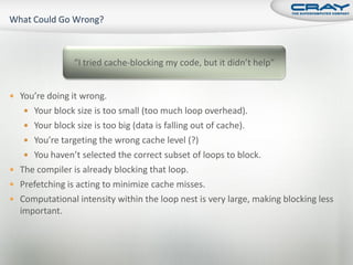 “I tried cache-blocking my code, but it didn’t help”


 You’re doing it wrong.
    Your block size is too small (too much loop overhead).
    Your block size is too big (data is falling out of cache).
    You’re targeting the wrong cache level (?)
    You haven’t selected the correct subset of loops to block.
 The compiler is already blocking that loop.
 Prefetching is acting to minimize cache misses.
 Computational intensity within the loop nest is very large, making blocking less
  important.
 