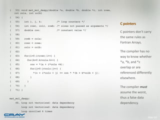 (    53) void mat_mul_daxpy(double *a, double *b, double *c, int rowa,
    int cola, int colb)
(   54) {
(   55)     int i, j, k;               /* loop counters */
(   56)     int rowc, colc, rowb; /* sizes not passed as arguments */
                                                                         C pointers
(   57)     double con;                /* constant value */
                                                                         C pointers don’t carry
(   58)
(   59)     rowb = cola;
                                                                         the same rules as
(   60)     rowc = rowa;                                                 Fortran Arrays.
(   61)     colc = colb;
(   62)                                                                  The compiler has no
(   63)     for(i=0;i<rowc;i++) {                                        way to know whether
(   64)         for(k=0;k<cola;k++) {
                                                                         *a, *b, and *c
(   65)             con = *(a + i*cola +k);
(   66)             for(j=0;j<colc;j++) {                                overlap or are
(   67)                 *(c + i*colc + j) += con * *(b + k*colb + j);    referenced differently
(   68)             }                                                    elsewhere.
(   69)         }
(   70)     }
                                                                         The compiler must
(   71) }
                                                                         assume the worst,
mat_mul_daxpy:                                                           thus a false data
    66, Loop not vectorized: data dependency                             dependency.
          Loop not vectorized: data dependency
          Loop unrolled 4 times

                                                                                             Slide 147
 