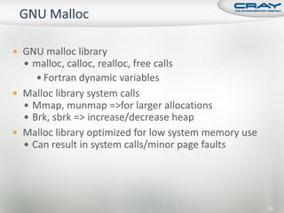  GNU malloc library
   malloc, calloc, realloc, free calls
      Fortran dynamic variables
 Malloc library system calls
   Mmap, munmap =>for larger allocations
   Brk, sbrk => increase/decrease heap
 Malloc library optimized for low system memory use
   Can result in system calls/minor page faults




                                                       151
 