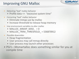    Detecting “bad” malloc behavior
     Profile data => “excessive system time”
   Correcting “bad” malloc behavior
     Eliminate mmap use by malloc
     Increase threshold to release heap memory
   Use environment variables to alter malloc
     MALLOC_MMAP_MAX_ = 0
     MALLOC_TRIM_THRESHOLD_ = 536870912
   Possible downsides
     Heap fragmentation
     User process may call mmap directly
     User process may launch other processes
 PGI’s –Msmartalloc does something similar for you at
    compile time

                                                         152
 