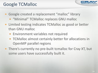  Google created a replacement “malloc” library
   “Minimal” TCMalloc replaces GNU malloc
 Limited testing indicates TCMalloc as good or better
  than GNU malloc
    Environment variables not required
    TCMalloc almost certainly better for allocations in
     OpenMP parallel regions
 There’s currently no pre-built tcmalloc for Cray XT, but
  some users have successfully built it.



                                                             153
 