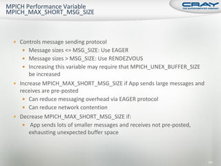  Controls message sending protocol
    Message sizes <= MSG_SIZE: Use EAGER
    Message sizes > MSG_SIZE: Use RENDEZVOUS
    Increasing this variable may require that MPICH_UNEX_BUFFER_SIZE
      be increased
 Increase MPICH_MAX_SHORT_MSG_SIZE if App sends large messages and
  receives are pre-posted
    Can reduce messaging overhead via EAGER protocol
    Can reduce network contention
 Decrease MPICH_MAX_SHORT_MSG_SIZE if:
    App sends lots of smaller messages and receives not pre-posted,
      exhausting unexpected buffer space



                                                                        161
 