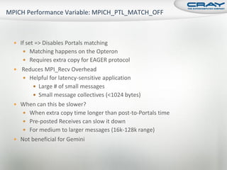  If set => Disables Portals matching
    Matching happens on the Opteron
    Requires extra copy for EAGER protocol
 Reduces MPI_Recv Overhead
    Helpful for latency-sensitive application
        Large # of small messages
        Small message collectives (<1024 bytes)
 When can this be slower?
    When extra copy time longer than post-to-Portals time
    Pre-posted Receives can slow it down
    For medium to larger messages (16k-128k range)
 Not beneficial for Gemini
 