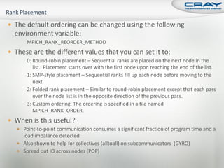  The default ordering can be changed using the following
  environment variable:
       MPICH_RANK_REORDER_METHOD
 These are the different values that you can set it to:
       0: Round-robin placement – Sequential ranks are placed on the next node in the
          list. Placement starts over with the first node upon reaching the end of the list.
       1: SMP-style placement – Sequential ranks fill up each node before moving to the
          next.
       2: Folded rank placement – Similar to round-robin placement except that each pass
          over the node list is in the opposite direction of the previous pass.
       3: Custom ordering. The ordering is specified in a file named
          MPICH_RANK_ORDER.
 When is this useful?
    Point-to-point communication consumes a significant fraction of program time and a
     load imbalance detected
    Also shown to help for collectives (alltoall) on subcommunicators (GYRO)
    Spread out IO across nodes (POP)
 
