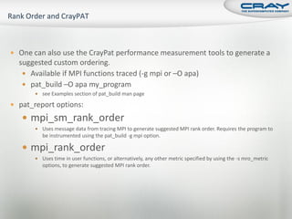  One can also use the CrayPat performance measurement tools to generate a
  suggested custom ordering.
    Available if MPI functions traced (-g mpi or –O apa)
    pat_build –O apa my_program
        see Examples section of pat_build man page

 pat_report options:

    mpi_sm_rank_order
        Uses message data from tracing MPI to generate suggested MPI rank order. Requires the program to
          be instrumented using the pat_build -g mpi option.

    mpi_rank_order
        Uses time in user functions, or alternatively, any other metric specified by using the -s mro_metric
          options, to generate suggested MPI rank order.
 