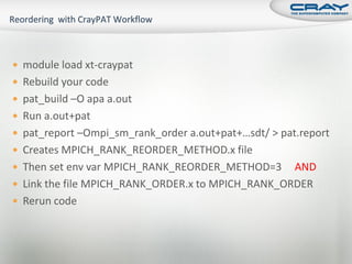  module load xt-craypat
 Rebuild your code
 pat_build –O apa a.out
 Run a.out+pat
 pat_report –Ompi_sm_rank_order a.out+pat+…sdt/ > pat.report
 Creates MPICH_RANK_REORDER_METHOD.x file
 Then set env var MPICH_RANK_REORDER_METHOD=3     AND
 Link the file MPICH_RANK_ORDER.x to MPICH_RANK_ORDER
 Rerun code
 