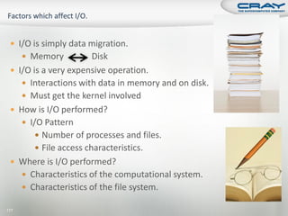  I/O is simply data migration.
       Memory          Disk
  I/O is a very expensive operation.
     Interactions with data in memory and on disk.
     Must get the kernel involved
  How is I/O performed?
     I/O Pattern
         Number of processes and files.
         File access characteristics.
  Where is I/O performed?
     Characteristics of the computational system.
     Characteristics of the file system.

177
 