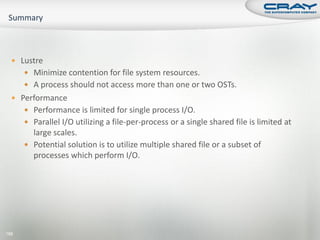  Lustre
       Minimize contention for file system resources.
       A process should not access more than one or two OSTs.
   Performance
       Performance is limited for single process I/O.
       Parallel I/O utilizing a file-per-process or a single shared file is limited at
        large scales.
       Potential solution is to utilize multiple shared file or a subset of
        processes which perform I/O.




186
 