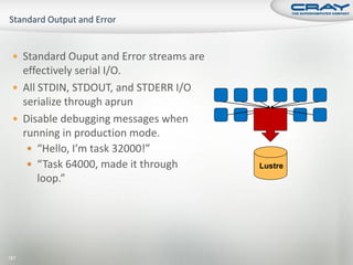  Standard Ouput and Error streams are
   effectively serial I/O.
  All STDIN, STDOUT, and STDERR I/O
   serialize through aprun
  Disable debugging messages when
   running in production mode.
     “Hello, I’m task 32000!”
     “Task 64000, made it through        Lustre
       loop.”




187
 