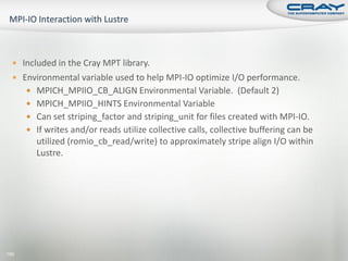  Included in the Cray MPT library.
   Environmental variable used to help MPI-IO optimize I/O performance.
       MPICH_MPIIO_CB_ALIGN Environmental Variable. (Default 2)
       MPICH_MPIIO_HINTS Environmental Variable
       Can set striping_factor and striping_unit for files created with MPI-IO.
       If writes and/or reads utilize collective calls, collective buffering can be
        utilized (romio_cb_read/write) to approximately stripe align I/O within
        Lustre.




190
 