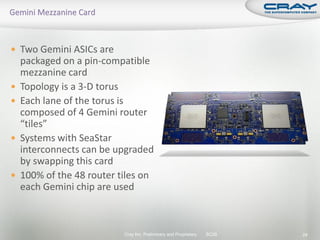  Two Gemini ASICs are
    packaged on a pin-compatible
    mezzanine card
   Topology is a 3-D torus
   Each lane of the torus is
    composed of 4 Gemini router
    “tiles”
   Systems with SeaStar
    interconnects can be upgraded
    by swapping this card
   100% of the 48 router tiles on
    each Gemini chip are used



                           Cray Inc. Preliminary and Proprietary   SC09   24
 