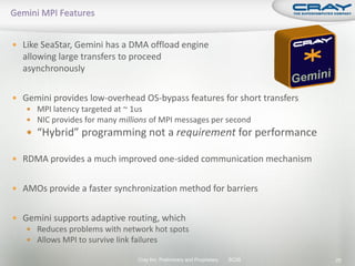  Like SeaStar, Gemini has a DMA offload engine
  allowing large transfers to proceed
  asynchronously

 Gemini provides low-overhead OS-bypass features for short transfers
    MPI latency targeted at ~ 1us
    NIC provides for many millions of MPI messages per second
    “Hybrid” programming not a requirement for performance

 RDMA provides a much improved one-sided communication mechanism


 AMOs provide a faster synchronization method for barriers


 Gemini supports adaptive routing, which
    Reduces problems with network hot spots
    Allows MPI to survive link failures

                                Cray Inc. Preliminary and Proprietary   SC09   25
 