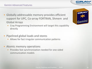  Globally addressable memory provides efficient
  support for UPC, Co-array FORTRAN, Shmem and
  Global Arrays
    Cray Programming Environment will target this capability
      directly

 Pipelined global loads and stores
    Allows for fast irregular communication patterns


 Atomic memory operations
    Provides fast synchronization needed for one-sided
     communication models




                              Cray Inc. Preliminary and Proprietary   SC09   26
 