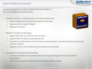 Gemini will represent a large improvement over SeaStar in
terms of reliability and serviceability


   Adaptive Routing – multiple paths to the same destination
      Allows mapping around bad links without rebooting
      Supports warm-swap of blades
      Prevents hot spots


   Reliable Transport of Messages
      Packet level CRC carried from start to finish
      Large blocks of memory protected by ECC
      Can better handle failures on the HT-link, discards packets instead of putting backpressure
         into the network
      Supports end-to-end reliable communication (used by MPI)


   Improved error reporting and handling
      The low overhead error reporting allows the programming model to replay failed
        transactions
      Performance counters allowing tracking of app specific packets


                                       Cray Inc. Preliminary and Proprietary   SC09                  27
 