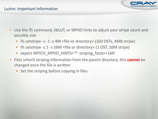  Use the lfs command, libLUT, or MPIIO hints to adjust your stripe count and
  possibly size
    lfs setstripe -c -1 -s 4M <file or directory> (160 OSTs, 4MB stripe)
    lfs setstripe -c 1 -s 16M <file or directory> (1 OST, 16M stripe)
    export MPICH_MPIIO_HINTS=‘*: striping_factor=160’
 Files inherit striping information from the parent directory, this cannot be
  changed once the file is written
    Set the striping before copying in files
 