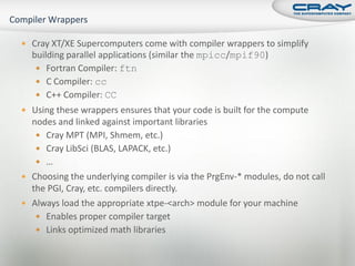  Cray XT/XE Supercomputers come with compiler wrappers to simplify
  building parallel applications (similar the mpicc/mpif90)
    Fortran Compiler: ftn
    C Compiler: cc
    C++ Compiler: CC
 Using these wrappers ensures that your code is built for the compute
  nodes and linked against important libraries
    Cray MPT (MPI, Shmem, etc.)
    Cray LibSci (BLAS, LAPACK, etc.)
    …
 Choosing the underlying compiler is via the PrgEnv-* modules, do not call
  the PGI, Cray, etc. compilers directly.
 Always load the appropriate xtpe-<arch> module for your machine
    Enables proper compiler target
    Links optimized math libraries
 