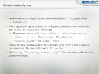  Traditional (scalar) optimizations are controlled via -O# compiler flags
    Default: -O2
 More aggressive optimizations (including vectorization) are enabled with
  the -fast or -fastsse metaflags
    These translate to: -O2 -Munroll=c:1 -Mnoframe -Mlre
      –Mautoinline -Mvect=sse -Mscalarsse
      -Mcache_align -Mflushz –Mpre
 Interprocedural analysis allows the compiler to perform whole-program
  optimizations. This is enabled with –Mipa=fast
 See man pgf90, man pgcc, or man pgCC for more information about
  compiler options.
 