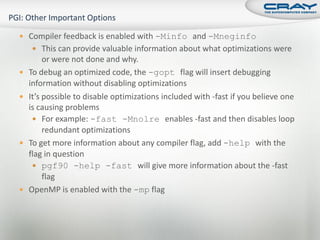  Compiler feedback is enabled with -Minfo and -Mneginfo
     This can provide valuable information about what optimizations were
         or were not done and why.
   To debug an optimized code, the -gopt flag will insert debugging
    information without disabling optimizations
   It’s possible to disable optimizations included with -fast if you believe one
    is causing problems
      For example: -fast -Mnolre enables -fast and then disables loop
         redundant optimizations
   To get more information about any compiler flag, add -help with the
    flag in question
      pgf90 -help -fast will give more information about the -fast
         flag
   OpenMP is enabled with the -mp flag
 