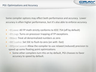 Some compiler options may effect both performance and accuracy. Lower
accuracy is often higher performance, but it’s also able to enforce accuracy.

 -Kieee: All FP math strictly conforms to IEEE 754 (off by default)
 -Ktrap: Turns on processor trapping of FP exceptions
 -Mdaz: Treat all denormalized numbers as zero
 -Mflushz: Set SSE to flush-to-zero (on with -fast)
 -Mfprelaxed: Allow the compiler to use relaxed (reduced) precision to
  speed up some floating point optimizations
    Some other compilers turn this on by default, PGI chooses to favor
     accuracy to speed by default.
 