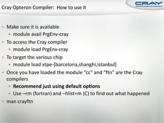  Make sure it is available
    module avail PrgEnv-cray
 To access the Cray compiler
    module load PrgEnv-cray
 To target the various chip
    module load xtpe-[barcelona,shanghi,istanbul]
 Once you have loaded the module “cc” and “ftn” are the Cray
  compilers
    Recommend just using default options
    Use –rm (fortran) and –hlist=m (C) to find out what happened
 man crayftn
 
