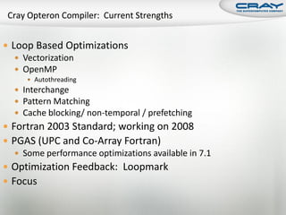  Loop Based Optimizations
    Vectorization
    OpenMP
       Autothreading
   Interchange
   Pattern Matching
   Cache blocking/ non-temporal / prefetching
 Fortran 2003 Standard; working on 2008
 PGAS (UPC and Co-Array Fortran)
    Some performance optimizations available in 7.1
 Optimization Feedback: Loopmark
 Focus
 