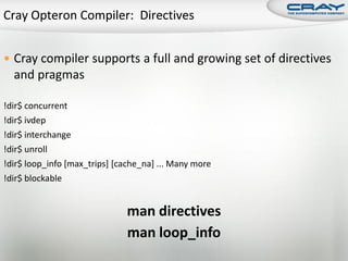  Cray compiler supports a full and growing set of directives
  and pragmas

!dir$ concurrent
!dir$ ivdep
!dir$ interchange
!dir$ unroll
!dir$ loop_info [max_trips] [cache_na] ... Many more
!dir$ blockable


                              man directives
                              man loop_info
 