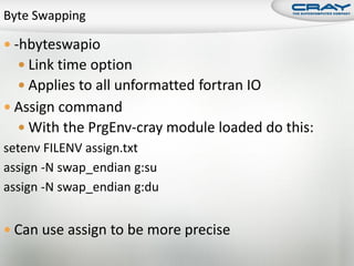  -hbyteswapio
   Link time option
   Applies to all unformatted fortran IO
 Assign command
   With the PrgEnv-cray module loaded do this:
setenv FILENV assign.txt
assign -N swap_endian g:su
assign -N swap_endian g:du


 Can use assign to be more precise
 