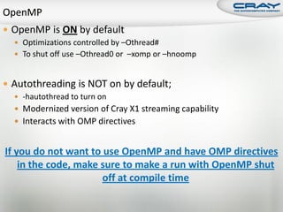  OpenMP is ON by default
   Optimizations controlled by –Othread#
   To shut off use –Othread0 or –xomp or –hnoomp



 Autothreading is NOT on by default;
   -hautothread to turn on
   Modernized version of Cray X1 streaming capability
   Interacts with OMP directives


If you do not want to use OpenMP and have OMP directives
    in the code, make sure to make a run with OpenMP shut
                      off at compile time
 