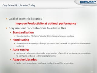  Goal of scientific libraries
       Improve Productivity at optimal performance
 Cray use four concentrations to achieve this
    Standardization
       Use standard or “de facto” standard interfaces whenever available

    Hand tuning
       Use extensive knowledge of target processor and network to optimize common code
        patterns
    Auto-tuning
       Automate code generation and a huge number of empirical performance evaluations
        to configure software to the target platforms
    Adaptive Libraries
       Make runtime decisions to choose the best kernel/library/routine



                                                                                          61
 