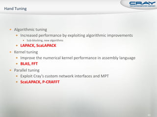  Algorithmic tuning
    Increased performance by exploiting algorithmic improvements
        Sub-blocking, new algorithms

    LAPACK, ScaLAPACK
 Kernel tuning
    Improve the numerical kernel performance in assembly language
    BLAS, FFT
 Parallel tuning
    Exploit Cray’s custom network interfaces and MPT
    ScaLAPACK, P-CRAFFT




                                                                     63
 