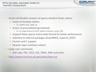  Serial and Parallel versions of sparse iterative linear solvers
    Suites of iterative solvers
        CG, GMRES, BiCG, QMR, etc.

    Suites of preconditioning methods
        IC, ILU, diagonal block (ILU/IC), Additive Schwartz, Jacobi, SOR

    Support block sparse matrix data format for better performance
    Interface to external packages (ScaLAPACK, SuperLU_DIST)
    Fortran and C support
    Newton-type nonlinear solvers
 Large user community
    DoE Labs, PSC, CSCS, CSC, ERDC, AWE and more.
 http://www-unix.mcs.anl.gov/petsc/petsc-as




                                                                            65
 