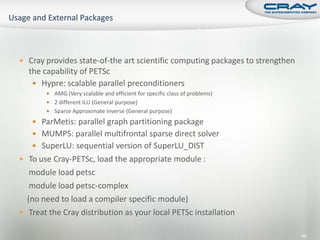  Cray provides state-of-the art scientific computing packages to strengthen
  the capability of PETSc
    Hypre: scalable parallel preconditioners
        AMG (Very scalable and efficient for specific class of problems)
        2 different ILU (General purpose)
        Sparse Approximate Inverse (General purpose)

    ParMetis: parallel graph partitioning package
    MUMPS: parallel multifrontal sparse direct solver
    SuperLU: sequential version of SuperLU_DIST
 To use Cray-PETSc, load the appropriate module :
   module load petsc
   module load petsc-complex
  (no need to load a compiler specific module)
 Treat the Cray distribution as your local PETSc installation

                                                                               66
 