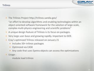  The Trilinos Project http://trilinos.sandia.gov/
    “an effort to develop algorithms and enabling technologies within an
    object-oriented software framework for the solution of large-scale,
    complex multi-physics engineering and scientific problems”
   A unique design feature of Trilinos is its focus on packages.
   Very large user-base and growing rapidly. Important to DOE.
   Cray’s optimized Trilinos released on January 21
      Includes 50+ trilinos packages
      Optimized via CASK
      Any code that uses Epetra objects can access the optimizations
   Usage :
       module load trilinos



                                                                           67
 