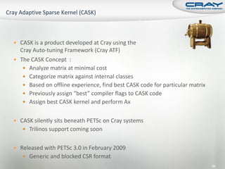  CASK is a product developed at Cray using the
  Cray Auto-tuning Framework (Cray ATF)
 The CASK Concept :
    Analyze matrix at minimal cost
    Categorize matrix against internal classes
    Based on offline experience, find best CASK code for particular matrix
    Previously assign “best” compiler flags to CASK code
    Assign best CASK kernel and perform Ax


 CASK silently sits beneath PETSc on Cray systems
    Trilinos support coming soon


 Released with PETSc 3.0 in February 2009
    Generic and blocked CSR format
                                                                              68
 