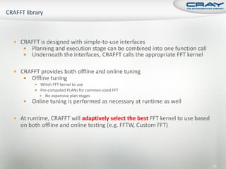  CRAFFT is designed with simple-to-use interfaces
    Planning and execution stage can be combined into one function call
    Underneath the interfaces, CRAFFT calls the appropriate FFT kernel


 CRAFFT provides both offline and online tuning
    Offline tuning
         Which FFT kernel to use
         Pre-computed PLANs for common-sized FFT
           No expensive plan stages
      Online tuning is performed as necessary at runtime as well

 At runtime, CRAFFT will adaptively select the best FFT kernel to use based
  on both offline and online testing (e.g. FFTW, Custom FFT)




                                                                               75
 