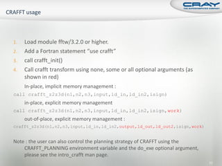 1.   Load module fftw/3.2.0 or higher.
2.   Add a Fortran statement “use crafft”
3.   call crafft_init()
4.   Call crafft transform using none, some or all optional arguments (as
     shown in red)
     In-place, implicit memory management :
call crafft_z2z3d(n1,n2,n3,input,ld_in,ld_in2,isign)
     in-place, explicit memory management
call crafft_z2z3d(n1,n2,n3,input,ld_in,ld_in2,isign,work)
     out-of-place, explicit memory management :
crafft_z2z3d(n1,n2,n3,input,ld_in,ld_in2,output,ld_out,ld_out2,isign,work)


Note : the user can also control the planning strategy of CRAFFT using the
    CRAFFT_PLANNING environment variable and the do_exe optional argument,
    please see the intro_crafft man page.
                                                                             77
 