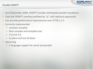  As of December 2009, CRAFFT includes distributed parallel transforms
 Uses the CRAFFT interface prefixed by “p”, with optional arguments
 Can provide performance improvement over FFTW 2.1.5
 Currently implemented
    complex-complex
    Real-complex and complex-real
    3-d and 2-d
    In-place and out-of-place
 Upcoming
    C language support for serial and parallel




                                                                         78
 